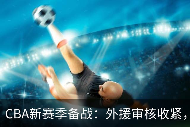 CBA新赛季备战：外援审核收紧，赵继伟状态回暖，年轻球员转会NBL
